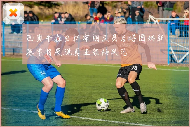 西奥平森分析布朗交易后塔图姆新赛季将展现真正领袖风范