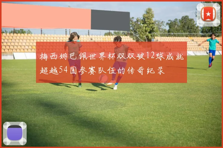 梅西姆巴佩世界杯双双破12球成就超越54国参赛队伍的传奇纪录