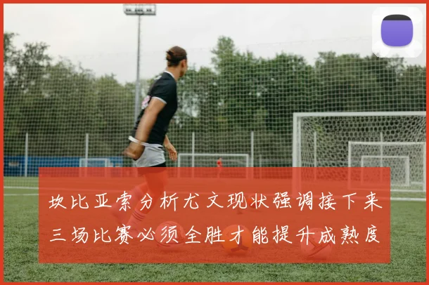 坎比亚索分析尤文现状强调接下来三场比赛必须全胜才能提升成熟度