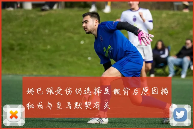 姆巴佩受伤仍选择度假背后原因揭秘或与皇马默契有关
