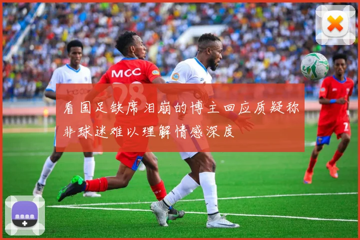 看国足缺席泪崩的博主回应质疑称非球迷难以理解情感深度
