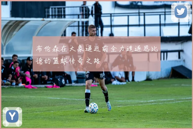 布伦森在大象逼近前全力追逐恩比德的篮球传奇之路