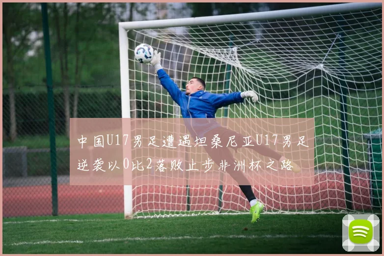 中国U17男足遭遇坦桑尼亚U17男足逆袭以0比2落败止步非洲杯之路