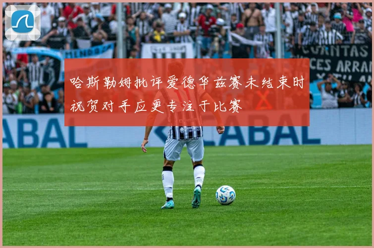 哈斯勒姆批评爱德华兹赛未结束时祝贺对手应更专注于比赛
