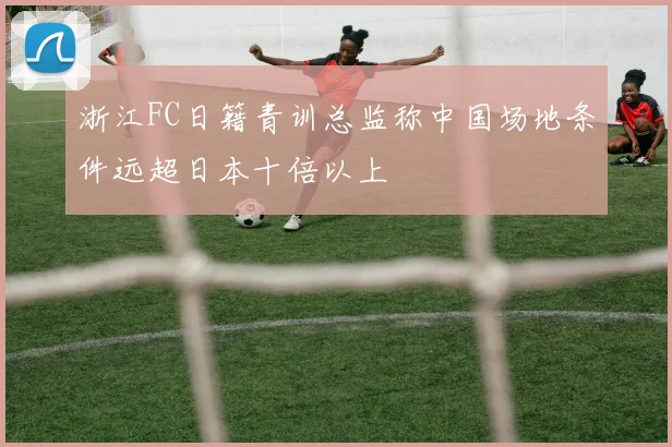 浙江FC日籍青训总监称中国场地条件远超日本十倍以上