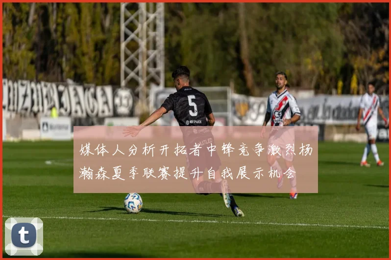 媒体人分析开拓者中锋竞争激烈杨瀚森夏季联赛提升自我展示机会