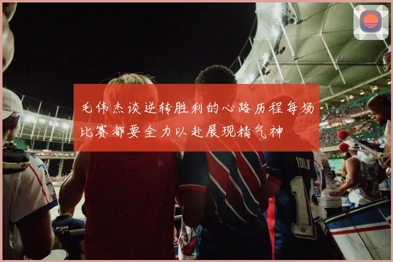 毛伟杰谈逆转胜利的心路历程每场比赛都要全力以赴展现精气神