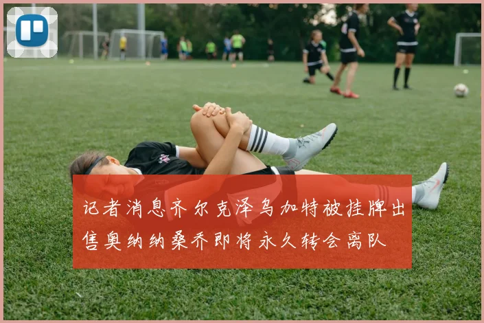 记者消息齐尔克泽乌加特被挂牌出售奥纳纳桑乔即将永久转会离队