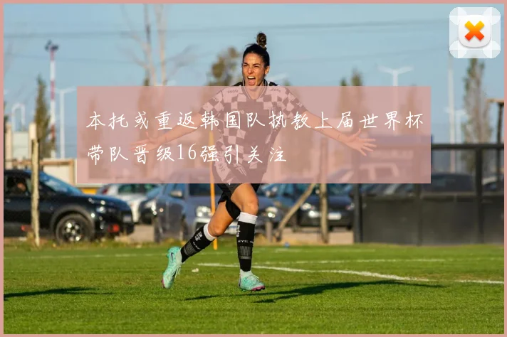 本托或重返韩国队执教上届世界杯带队晋级16强引关注