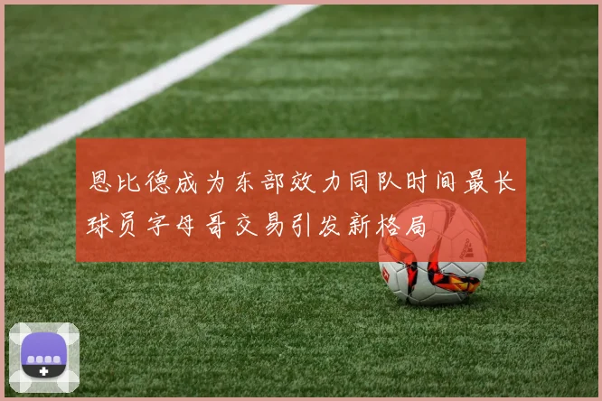 恩比德成为东部效力同队时间最长球员字母哥交易引发新格局