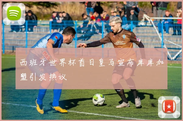 西班牙世界杯首日皇马宣布库库加盟引发热议