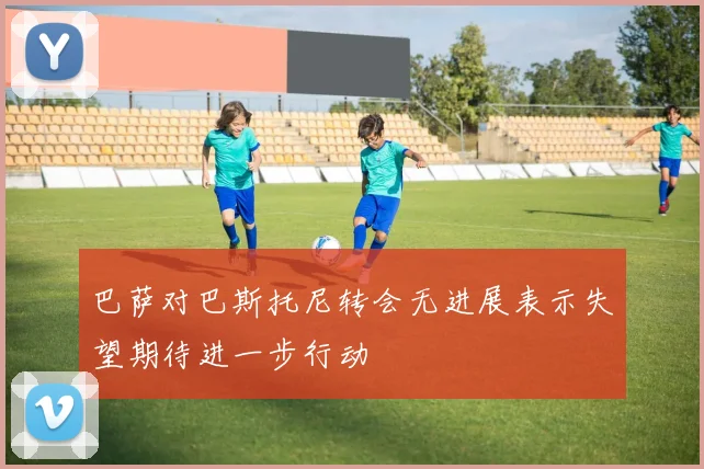 巴萨对巴斯托尼转会无进展表示失望期待进一步行动