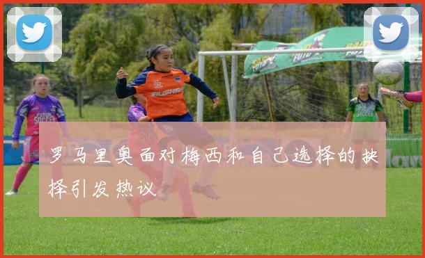 罗马里奥面对梅西和自己选择的抉择引发热议