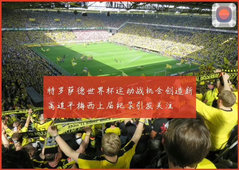特罗萨德世界杯运动战机会创造新高追平梅西上届纪录引发关注