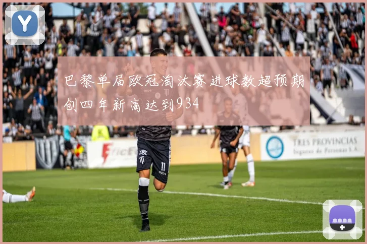 巴黎单届欧冠淘汰赛进球数超预期创四年新高达到934