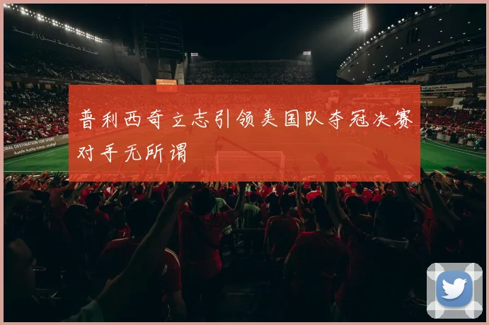 普利西奇立志引领美国队夺冠决赛对手无所谓