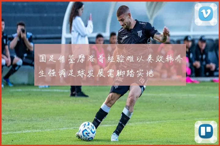 国足借鉴摩洛哥经验难以奏效韩乔生强调足球发展需脚踏实地