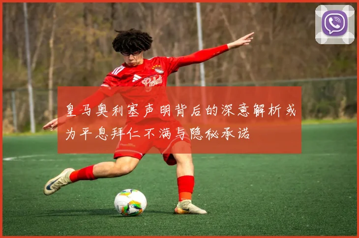 皇马奥利塞声明背后的深意解析或为平息拜仁不满与隐秘承诺