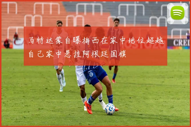 马特达蒙自曝梅西在家中地位超越自己家中悬挂阿根廷国旗